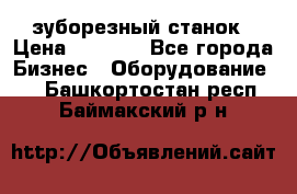 525 зуборезный станок › Цена ­ 1 000 - Все города Бизнес » Оборудование   . Башкортостан респ.,Баймакский р-н